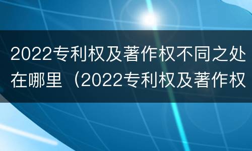 2022专利权及著作权不同之处在哪里（2022专利权及著作权不同之处在哪里查）