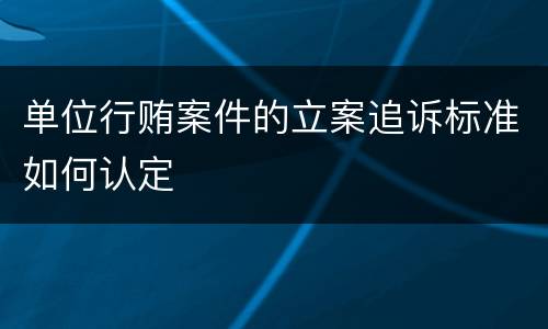 单位行贿案件的立案追诉标准如何认定