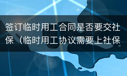 签订临时用工合同是否要交社保（临时用工协议需要上社保吗）