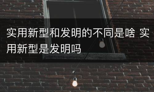 实用新型和发明的不同是啥 实用新型是发明吗
