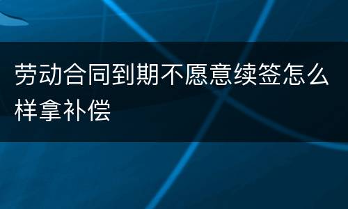 劳动合同到期不愿意续签怎么样拿补偿