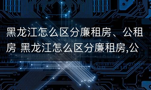 黑龙江怎么区分廉租房、公租房 黑龙江怎么区分廉租房,公租房的区别