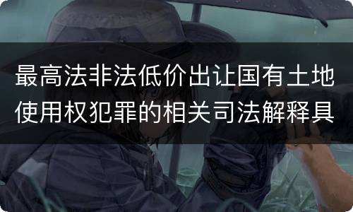 最高法非法低价出让国有土地使用权犯罪的相关司法解释具体有哪些主要规定