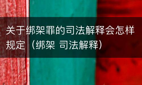 关于绑架罪的司法解释会怎样规定（绑架 司法解释）