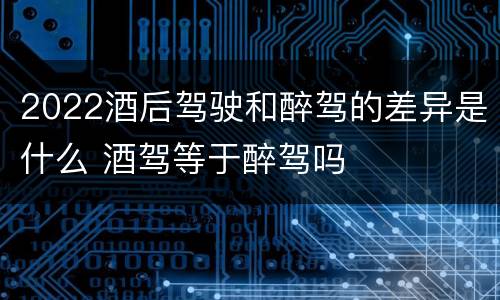 2022酒后驾驶和醉驾的差异是什么 酒驾等于醉驾吗