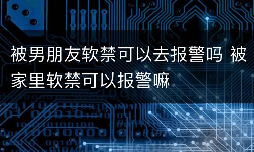 被男朋友软禁可以去报警吗 被家里软禁可以报警嘛