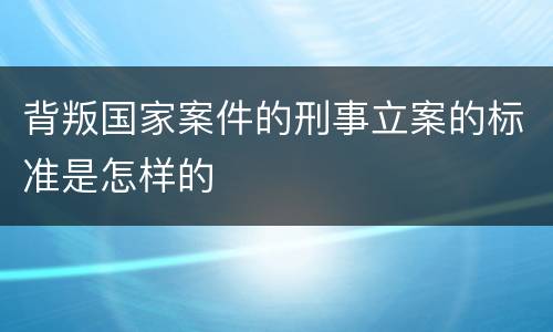 背叛国家案件的刑事立案的标准是怎样的