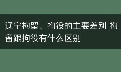 辽宁拘留、拘役的主要差别 拘留跟拘役有什么区别