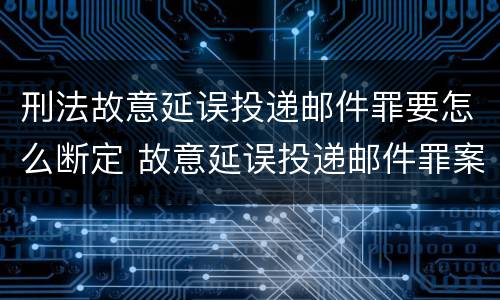 刑法故意延误投递邮件罪要怎么断定 故意延误投递邮件罪案例