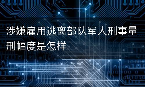 涉嫌雇用逃离部队军人刑事量刑幅度是怎样
