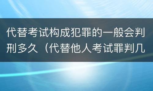 代替考试构成犯罪的一般会判刑多久（代替他人考试罪判几年）