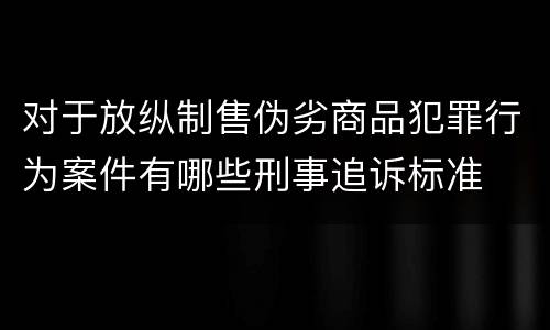 对于放纵制售伪劣商品犯罪行为案件有哪些刑事追诉标准
