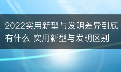 2022实用新型与发明差异到底有什么 实用新型与发明区别