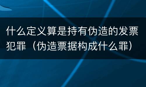 什么定义算是持有伪造的发票犯罪（伪造票据构成什么罪）
