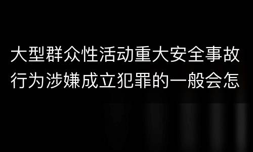 大型群众性活动重大安全事故行为涉嫌成立犯罪的一般会怎样判处