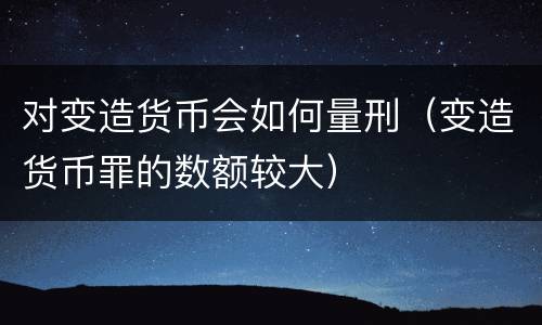 对变造货币会如何量刑（变造货币罪的数额较大）