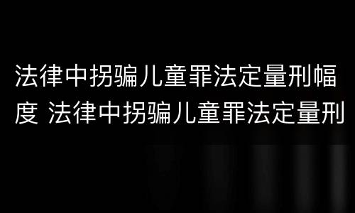 法律中拐骗儿童罪法定量刑幅度 法律中拐骗儿童罪法定量刑幅度大吗