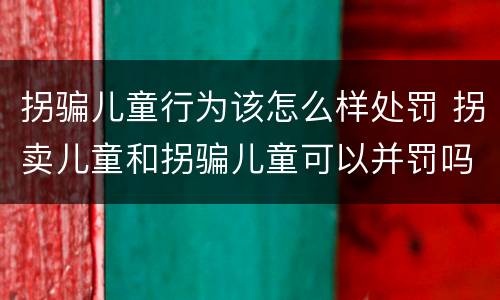 拐骗儿童行为该怎么样处罚 拐卖儿童和拐骗儿童可以并罚吗