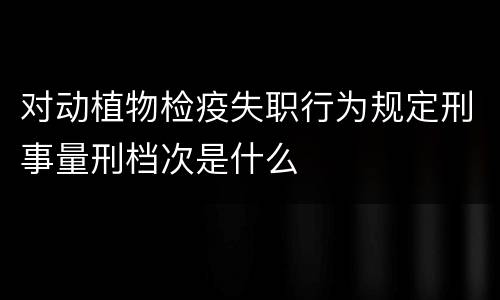 对动植物检疫失职行为规定刑事量刑档次是什么