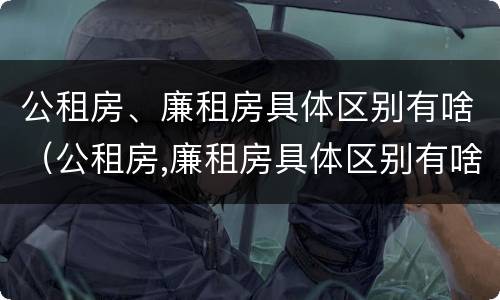 公租房、廉租房具体区别有啥（公租房,廉租房具体区别有啥不同）