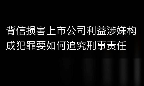 背信损害上市公司利益涉嫌构成犯罪要如何追究刑事责任