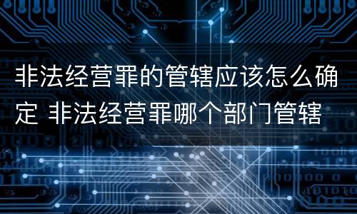 非法经营罪的管辖应该怎么确定 非法经营罪哪个部门管辖
