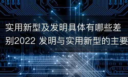 实用新型及发明具体有哪些差别2022 发明与实用新型的主要区别