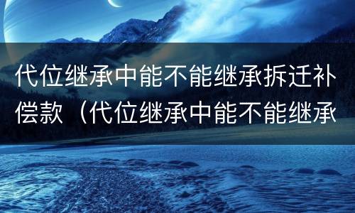 代位继承中能不能继承拆迁补偿款（代位继承中能不能继承拆迁补偿款的房子）