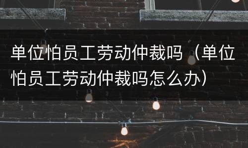 单位怕员工劳动仲裁吗（单位怕员工劳动仲裁吗怎么办）