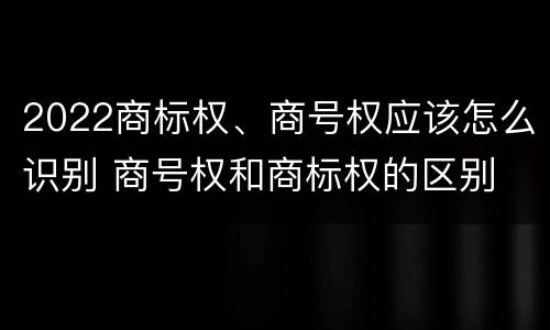 2022商标权、商号权应该怎么识别 商号权和商标权的区别