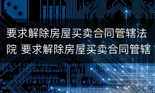 要求解除房屋买卖合同管辖法院 要求解除房屋买卖合同管辖法院怎么办