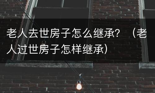 老人去世房子怎么继承？（老人过世房子怎样继承）