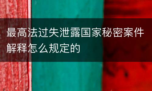 最高法过失泄露国家秘密案件解释怎么规定的