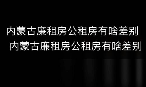 内蒙古廉租房公租房有啥差别 内蒙古廉租房公租房有啥差别吗