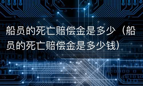 船员的死亡赔偿金是多少（船员的死亡赔偿金是多少钱）