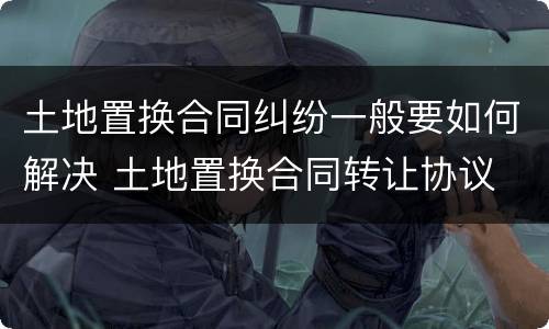 土地置换合同纠纷一般要如何解决 土地置换合同转让协议