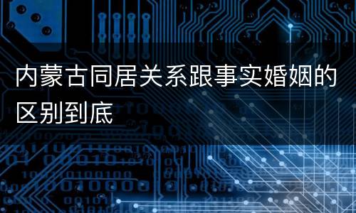 内蒙古同居关系跟事实婚姻的区别到底