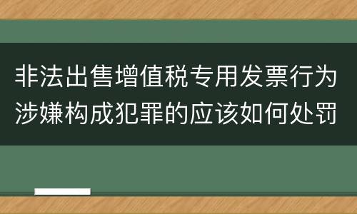 非法出售增值税专用发票行为涉嫌构成犯罪的应该如何处罚