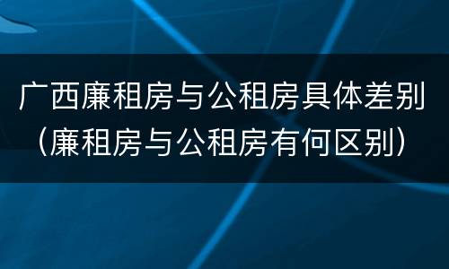 广西廉租房与公租房具体差别（廉租房与公租房有何区别）