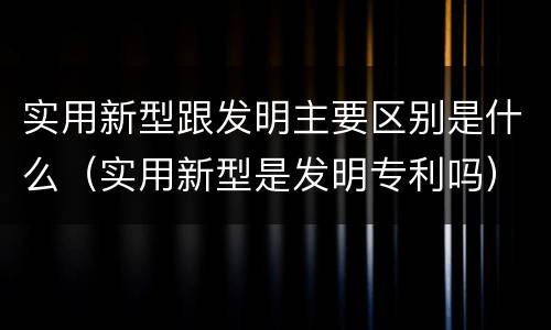 实用新型跟发明主要区别是什么（实用新型是发明专利吗）