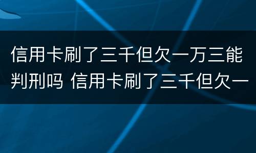 信用卡刷了三千但欠一万三能判刑吗 信用卡刷了三千但欠一万三能判刑吗多久