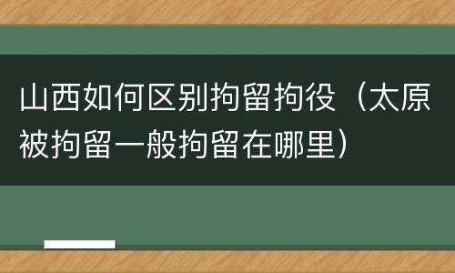 山西如何区别拘留拘役（太原被拘留一般拘留在哪里）