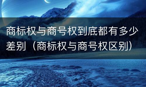 商标权与商号权到底都有多少差别（商标权与商号权区别）