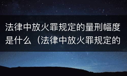 法律中放火罪规定的量刑幅度是什么（法律中放火罪规定的量刑幅度是什么）