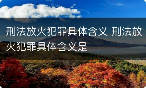 刑法放火犯罪具体含义 刑法放火犯罪具体含义是