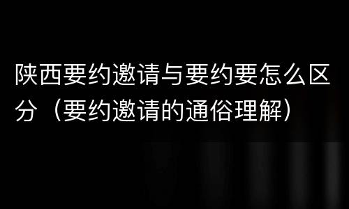 陕西要约邀请与要约要怎么区分（要约邀请的通俗理解）