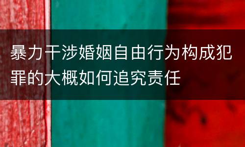 暴力干涉婚姻自由行为构成犯罪的大概如何追究责任