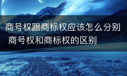 商号权跟商标权应该怎么分别 商号权和商标权的区别