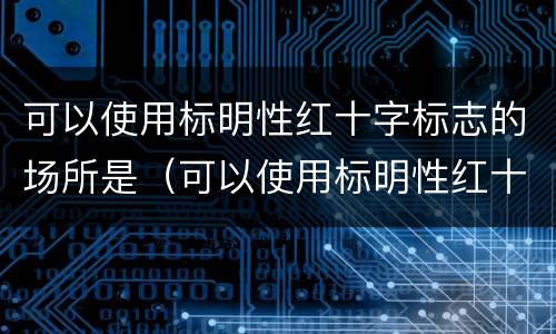 可以使用标明性红十字标志的场所是（可以使用标明性红十字标志的场所是哪里）