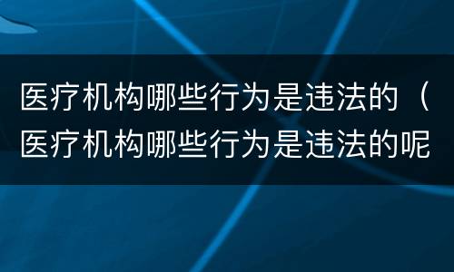 医疗机构哪些行为是违法的（医疗机构哪些行为是违法的呢）